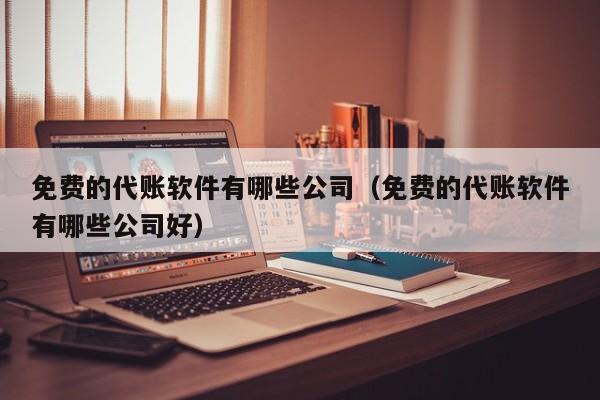 免费的代账软件有哪些公司（免费的代账软件有哪些公司好）