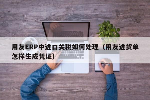 用友ERP中进口关税如何处理（用友进货单怎样生成凭证）