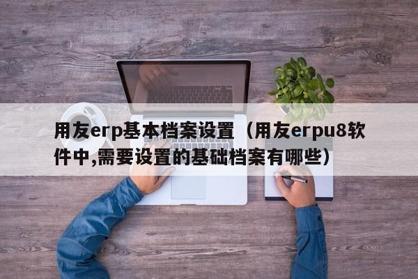 用友erp基本档案设置（用友erpu8软件中,需要设置的基础档案有哪些）