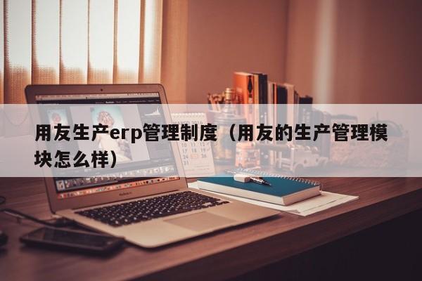 用友生产erp管理制度（用友的生产管理模块怎么样）