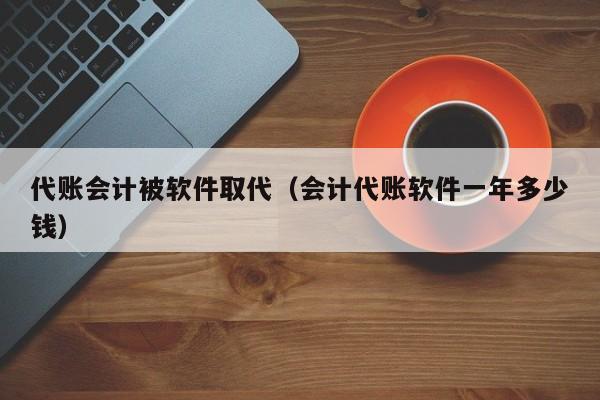 代账会计被软件取代（会计代账软件一年多少钱）