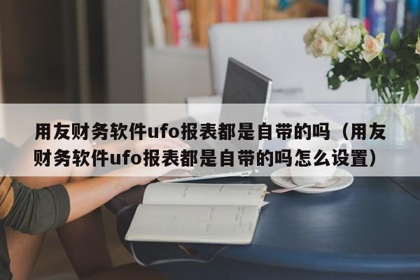 用友财务软件ufo报表都是自带的吗（用友财务软件ufo报表都是自带的吗怎么设置）