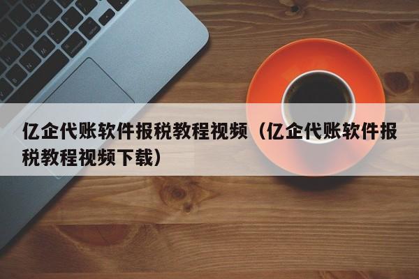 亿企代账软件报税教程视频（亿企代账软件报税教程视频下载）