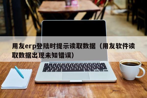 用友erp登陆时提示读取数据（用友软件读取数据出现未知错误）