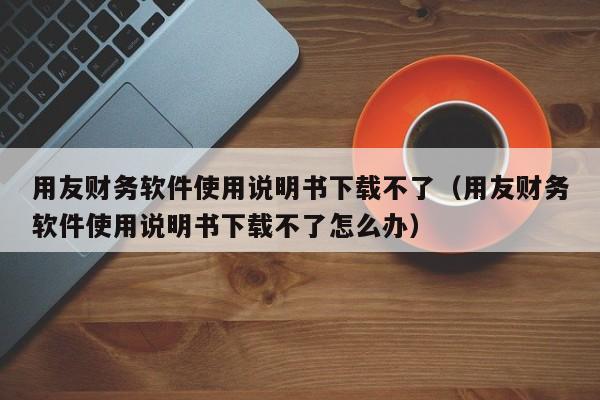 用友财务软件使用说明书下载不了（用友财务软件使用说明书下载不了怎么办）