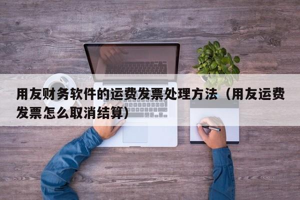 用友财务软件的运费发票处理方法（用友运费发票怎么取消结算）