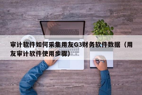 审计软件如何采集用友G3财务软件数据（用友审计软件使用步骤）