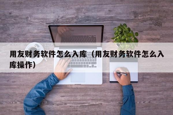 用友财务软件怎么入库（用友财务软件怎么入库操作）