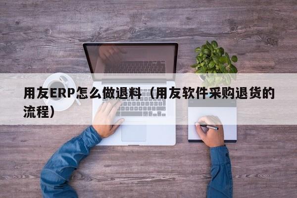 用友ERP怎么做退料（用友软件采购退货的流程）