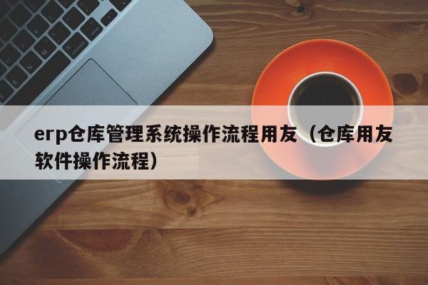 erp仓库管理系统操作流程用友（仓库用友软件操作流程）