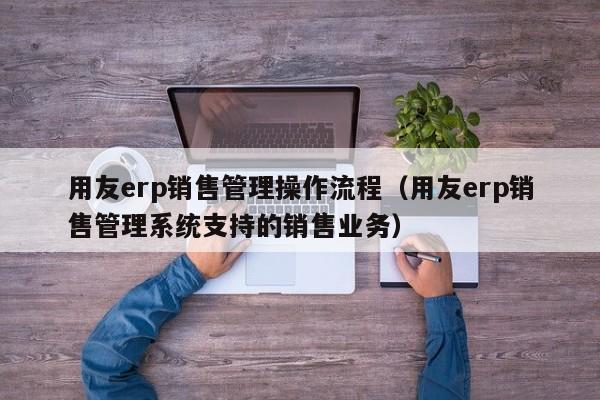 用友erp销售管理操作流程（用友erp销售管理系统支持的销售业务）