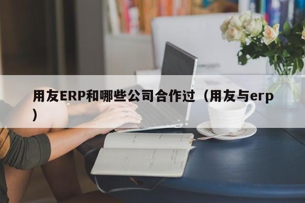 用友ERP和哪些公司合作过（用友与erp）