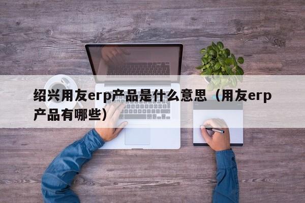 绍兴用友erp产品是什么意思（用友erp产品有哪些）