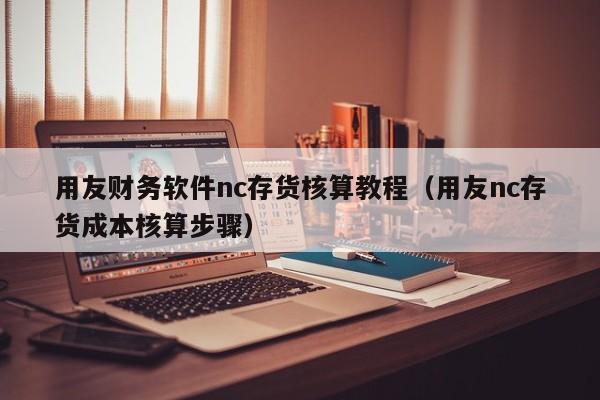 用友财务软件nc存货核算教程（用友nc存货成本核算步骤）