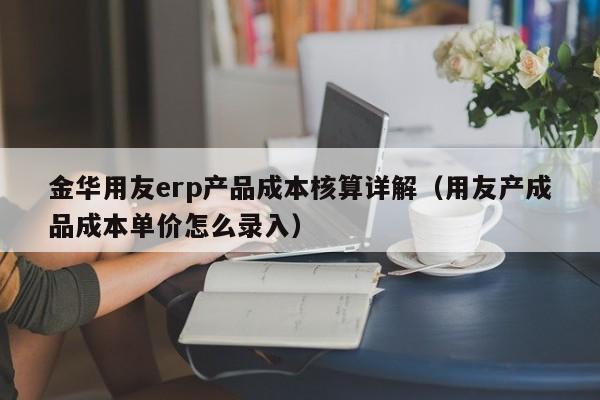 金华用友erp产品成本核算详解（用友产成品成本单价怎么录入）