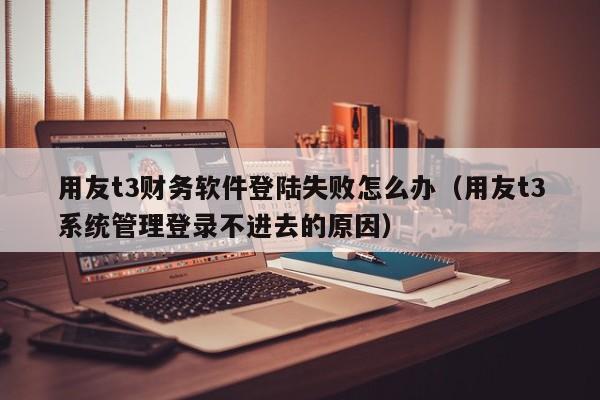 用友t3财务软件登陆失败怎么办（用友t3系统管理登录不进去的原因）