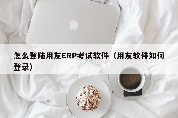 怎么登陆用友ERP考试软件（用友软件如何登录）
