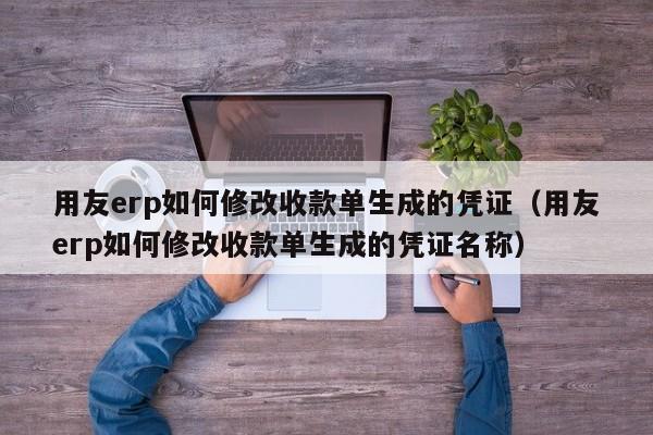 用友erp如何修改收款单生成的凭证（用友erp如何修改收款单生成的凭证名称）