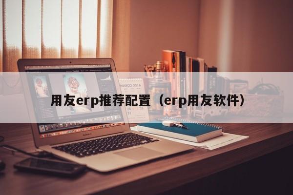 用友erp推荐配置（erp用友软件）