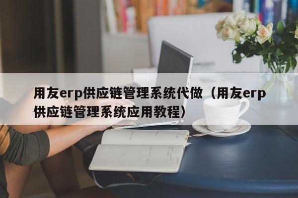 用友erp供应链管理系统代做（用友erp供应链管理系统应用教程）