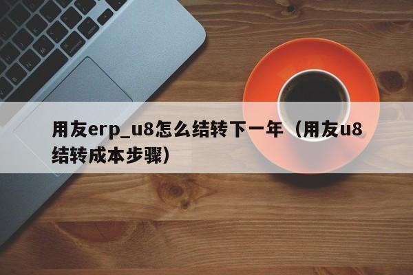 用友erp_u8怎么结转下一年（用友u8结转成本步骤）