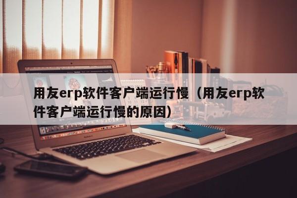 用友erp软件客户端运行慢（用友erp软件客户端运行慢的原因）