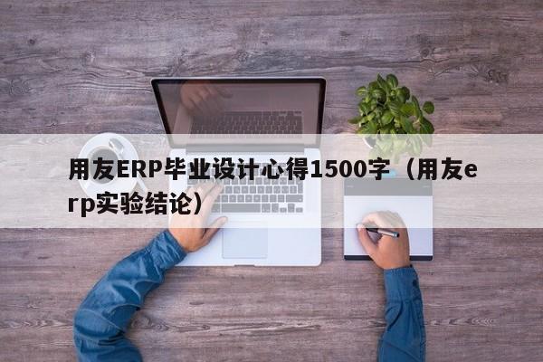 用友ERP毕业设计心得1500字（用友erp实验结论）