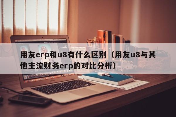 用友erp和u8有什么区别（用友u8与其他主流财务erp的对比分析）