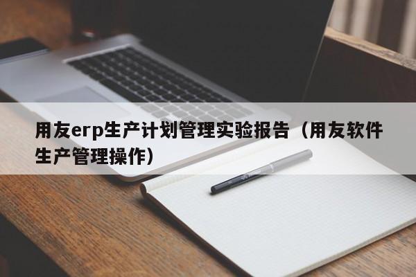 用友erp生产计划管理实验报告（用友软件生产管理操作）