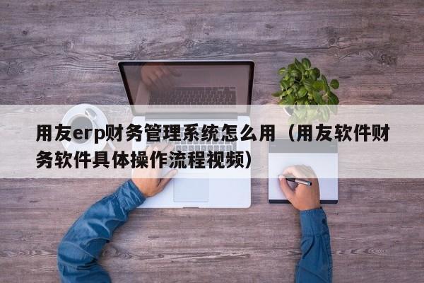 用友erp财务管理系统怎么用（用友软件财务软件具体操作流程视频）