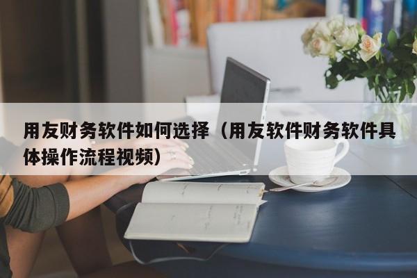 用友财务软件如何选择（用友软件财务软件具体操作流程视频）