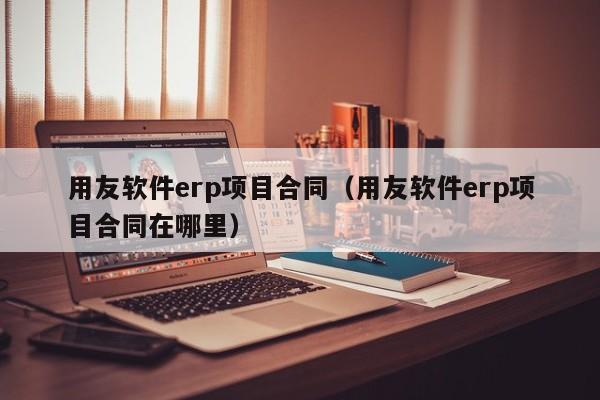 用友软件erp项目合同（用友软件erp项目合同在哪里）