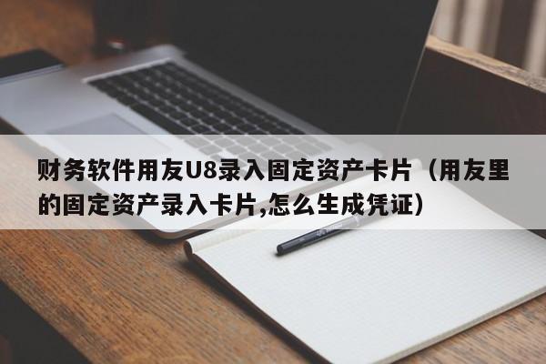 财务软件用友U8录入固定资产卡片（用友里的固定资产录入卡片,怎么生成凭证）