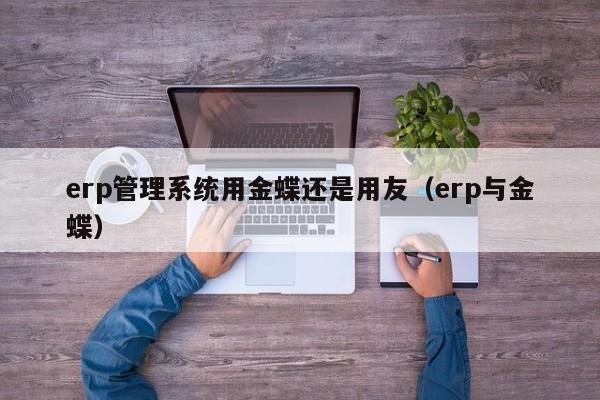 erp管理系统用金蝶还是用友（erp与金蝶）