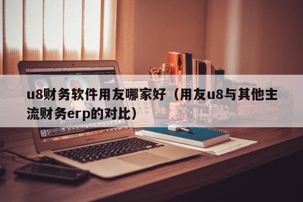 u8财务软件用友哪家好（用友u8与其他主流财务erp的对比）