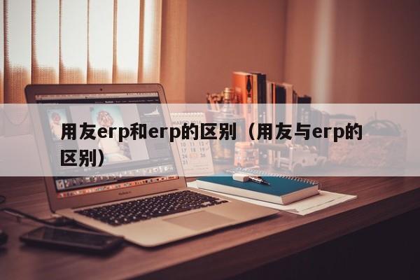 用友erp和erp的区别（用友与erp的区别）