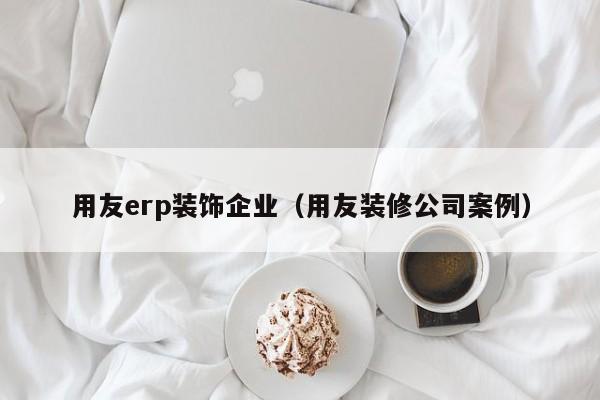 用友erp装饰企业（用友装修公司案例）