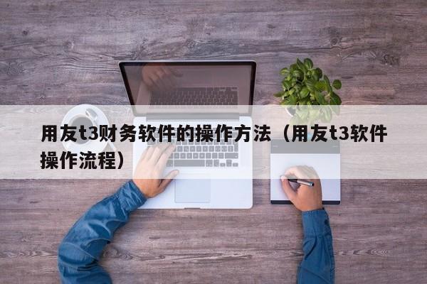 用友t3财务软件的操作方法（用友t3软件操作流程）