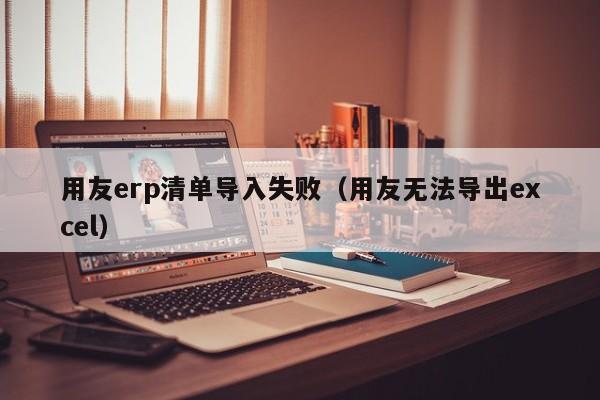 用友erp清单导入失败（用友无法导出excel）