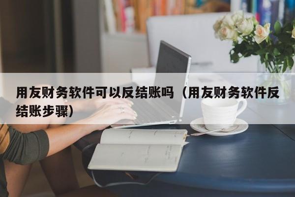用友财务软件可以反结账吗（用友财务软件反结账步骤）