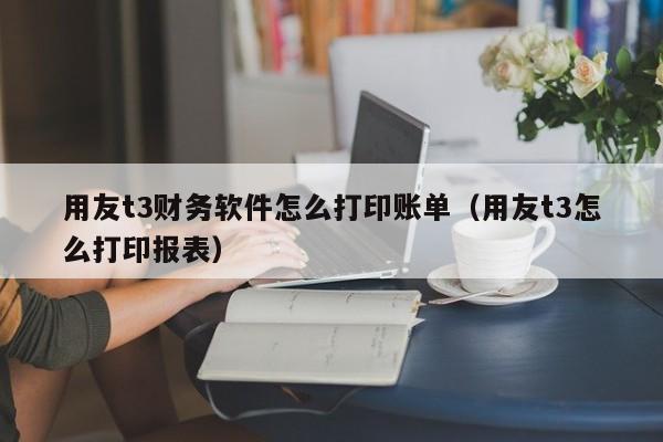 用友t3财务软件怎么打印账单（用友t3怎么打印报表）