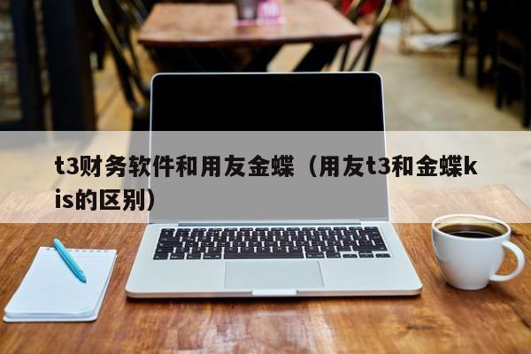 t3财务软件和用友金蝶（用友t3和金蝶kis的区别）