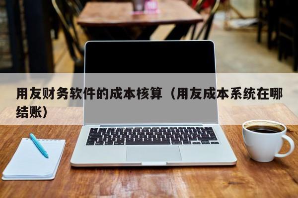 用友财务软件的成本核算（用友成本系统在哪结账）