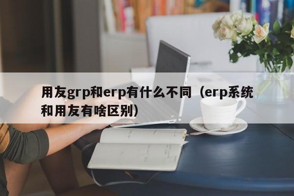 用友grp和erp有什么不同（erp系统和用友有啥区别）