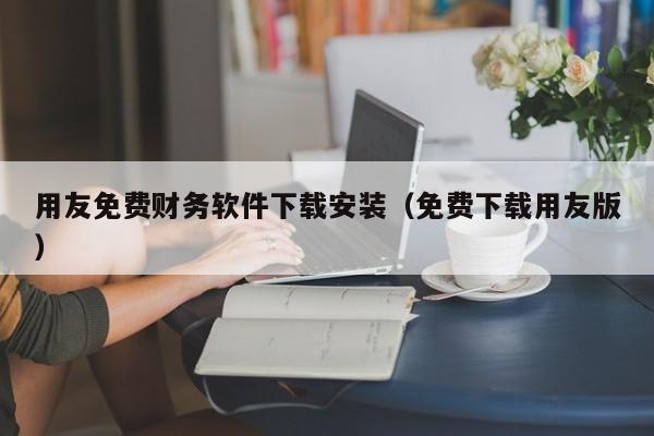 用友免费财务软件下载安装（免费下载用友版）