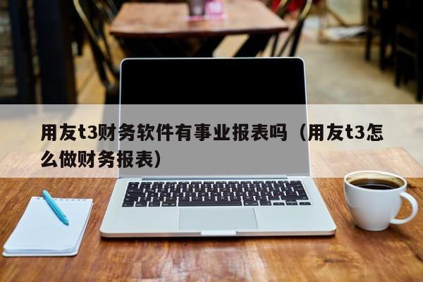 用友t3财务软件有事业报表吗（用友t3怎么做财务报表）