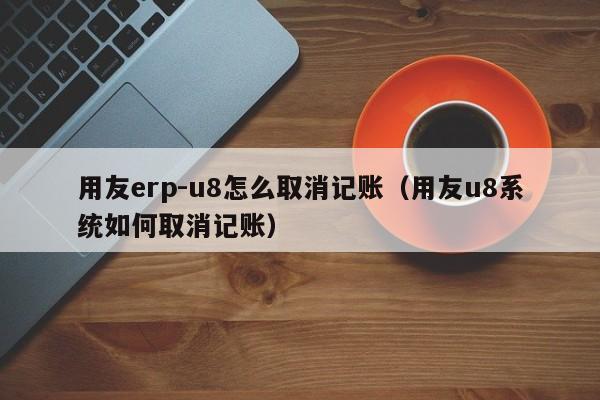 用友erp-u8怎么取消记账（用友u8系统如何取消记账）
