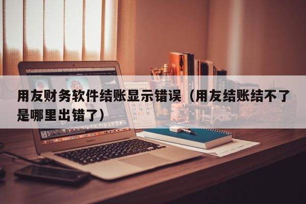 用友财务软件结账显示错误（用友结账结不了是哪里出错了）