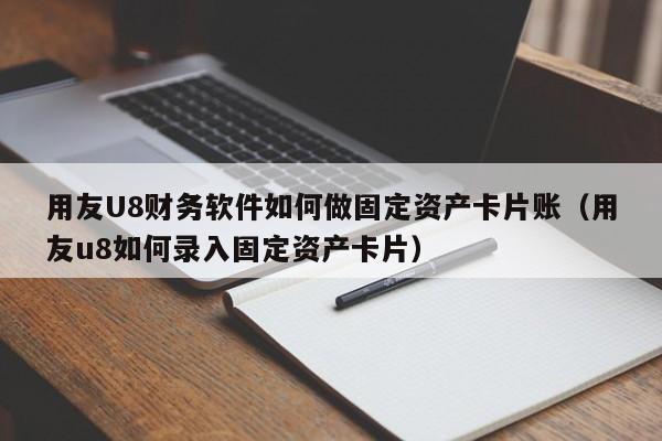用友U8财务软件如何做固定资产卡片账（用友u8如何录入固定资产卡片）