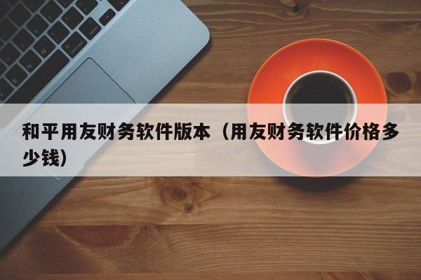 和平用友财务软件版本（用友财务软件价格多少钱）